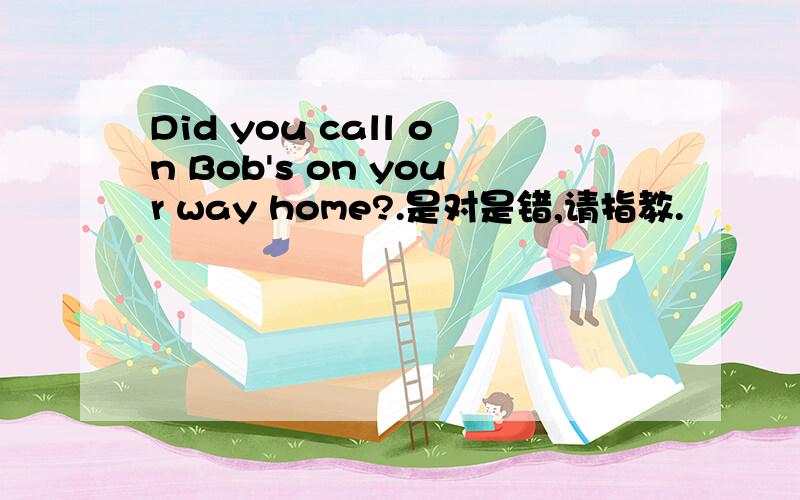 Did you call on Bob's on your way home?.是对是错,请指教.