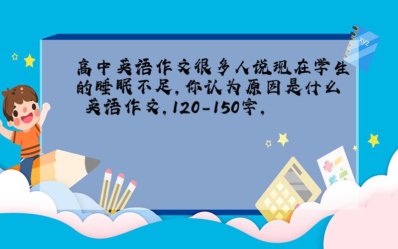 高中英语作文很多人说现在学生的睡眠不足,你认为原因是什么 英语作文,120-150字,