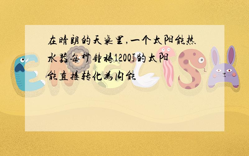 在晴朗的天气里,一个太阳能热水器每秒钟将1200J的太阳能直接转化为内能