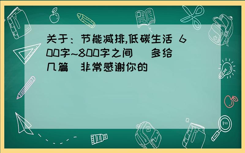 关于：节能减排,低碳生活 600字~800字之间 （多给几篇）非常感谢你的