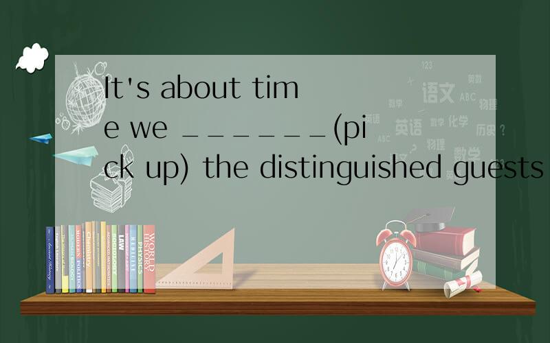 It's about time we ______(pick up) the distinguished guests