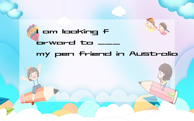 I am looking forward to ___ my pen friend in Australia