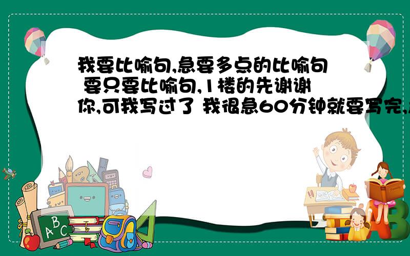 我要比喻句,急要多点的比喻句 要只要比喻句,1楼的先谢谢你,可我写过了 我很急60分钟就要写完,急斤斤计急啊 汗