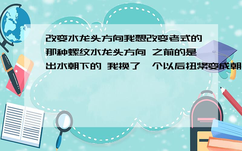 改变水龙头方向我想改变老式的那种螺纹水龙头方向 之前的是出水朝下的 我换了一个以后扭紧变成朝右了 加了生料带厚薄都没改变