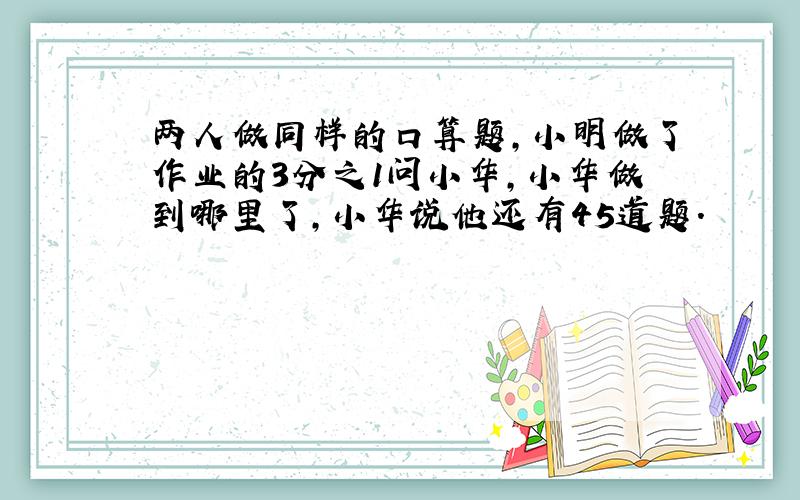 两人做同样的口算题,小明做了作业的3分之1问小华,小华做到哪里了,小华说他还有45道题.