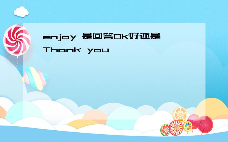 enjoy 是回答OK好还是Thank you