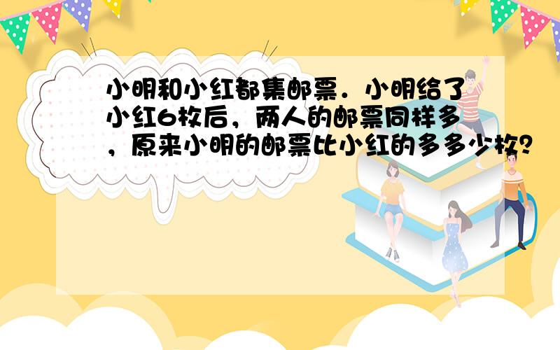 小明和小红都集邮票．小明给了小红6枚后，两人的邮票同样多，原来小明的邮票比小红的多多少枚？