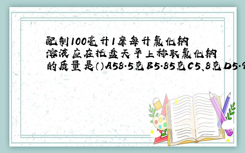 配制100毫升1摩每升氯化钠溶液应在托盘天平上称取氯化钠的质量是（）A58.5克B5.85克C5、8克D5.9克