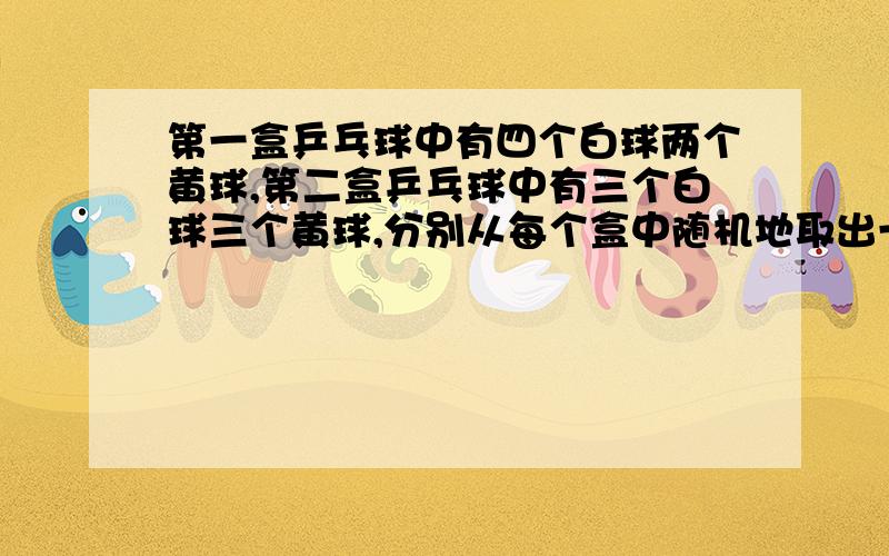 第一盒乒乓球中有四个白球两个黄球,第二盒乒乓球中有三个白球三个黄球,分别从每个盒中随机地取出一个球...