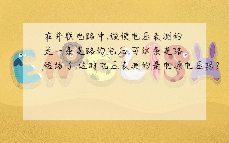 在并联电路中,假使电压表测的是一条支路的电压,可这条支路短路了,这时电压表测的是电源电压吗?