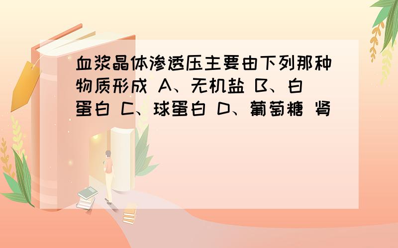 血浆晶体渗透压主要由下列那种物质形成 A、无机盐 B、白蛋白 C、球蛋白 D、葡萄糖 肾