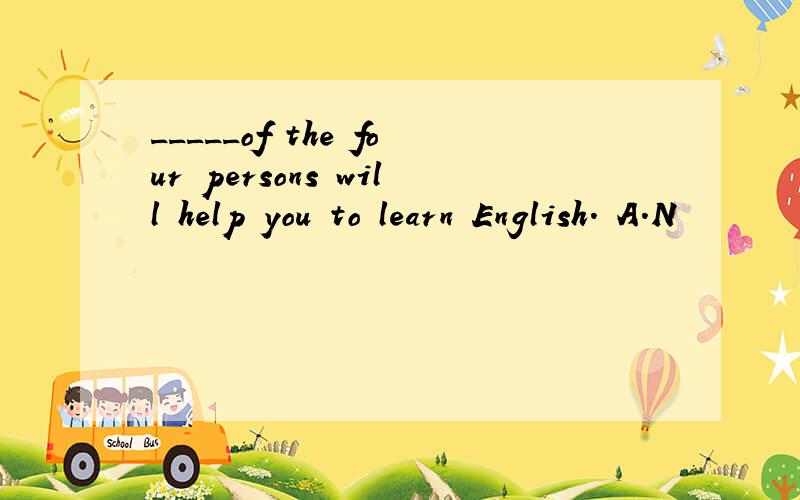 _____of the four persons will help you to learn English. A.N