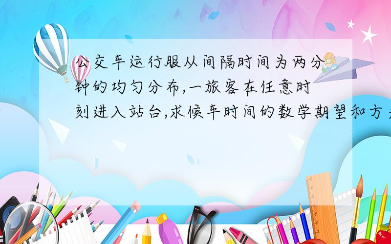 公交车运行服从间隔时间为两分钟的均匀分布,一旅客在任意时刻进入站台,求候车时间的数学期望和方差