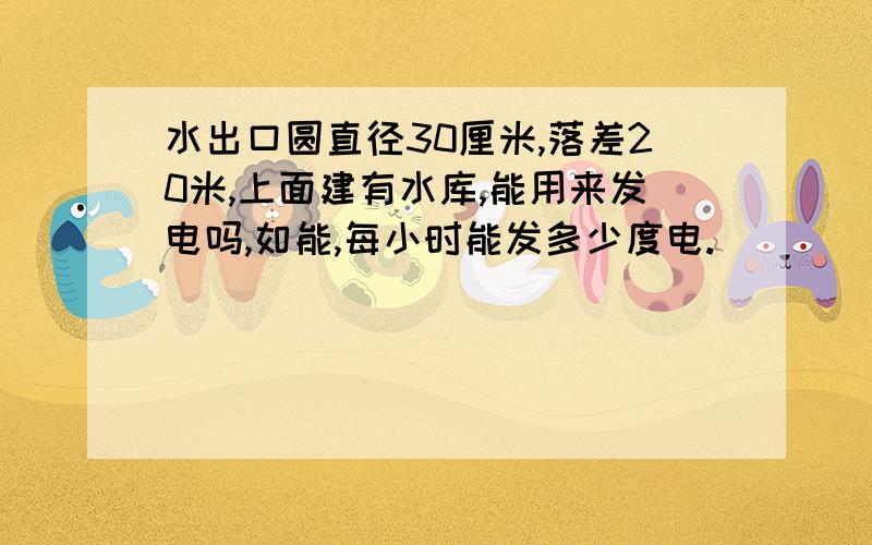 水出口圆直径30厘米,落差20米,上面建有水库,能用来发电吗,如能,每小时能发多少度电.