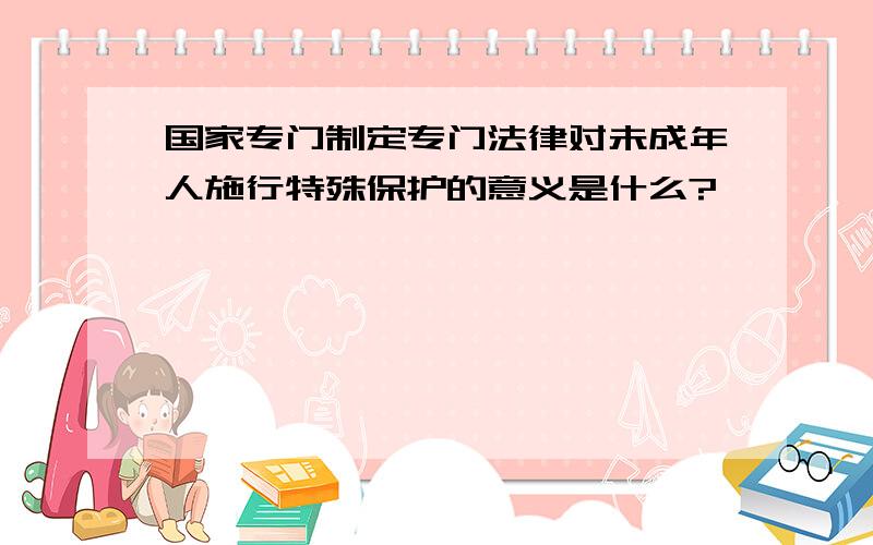 国家专门制定专门法律对未成年人施行特殊保护的意义是什么?