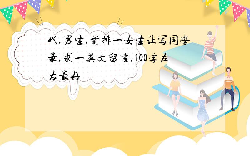 我,男生,前排一女生让写同学录,求一英文留言,100字左右最好