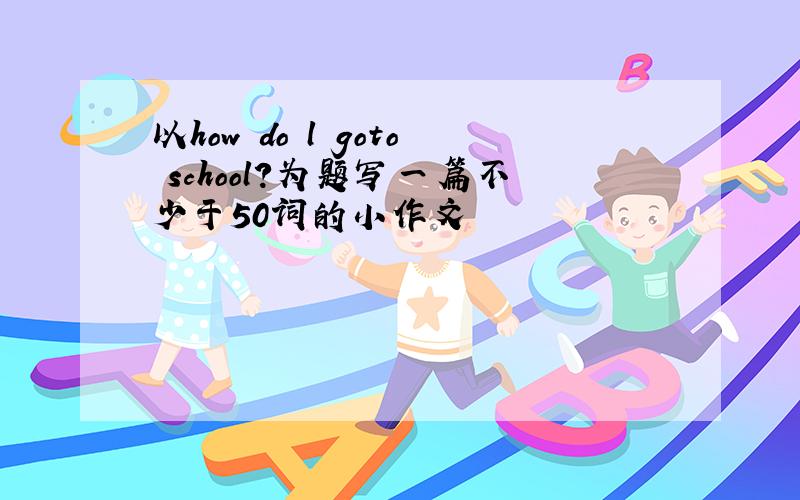 以how do l goto school?为题写一篇不少于50词的小作文