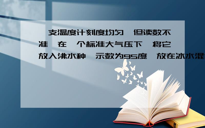 一支温度计刻度均匀,但读数不准,在一个标准大气压下,将它放入沸水种,示数为95度,放在冰水混合物种,