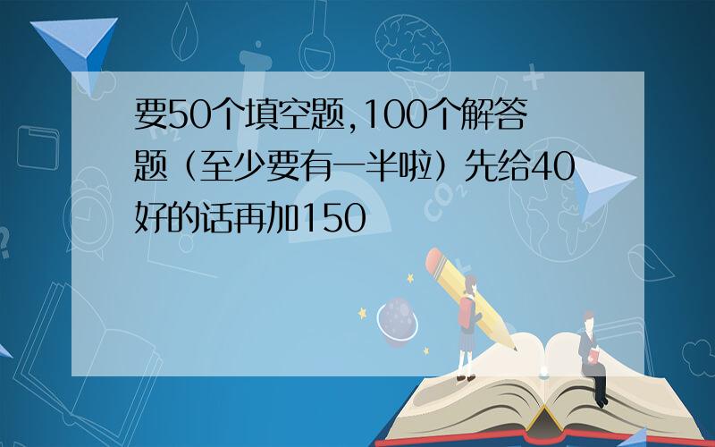 要50个填空题,100个解答题（至少要有一半啦）先给40好的话再加150