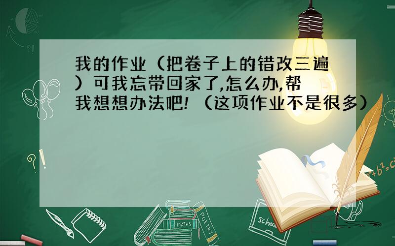 我的作业（把卷子上的错改三遍）可我忘带回家了,怎么办,帮我想想办法吧! （这项作业不是很多）