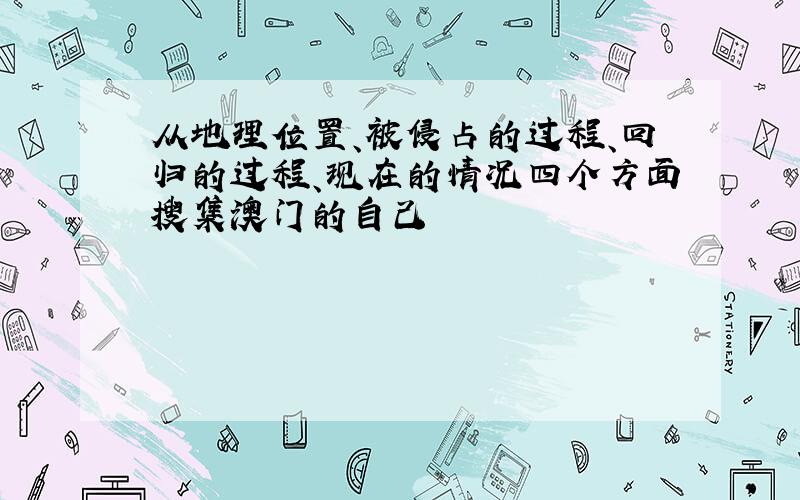 从地理位置、被侵占的过程、回归的过程、现在的情况四个方面搜集澳门的自己