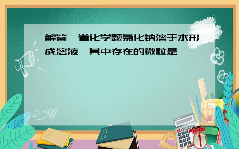 解答一道化学题氯化钠溶于水形成溶液、其中存在的微粒是