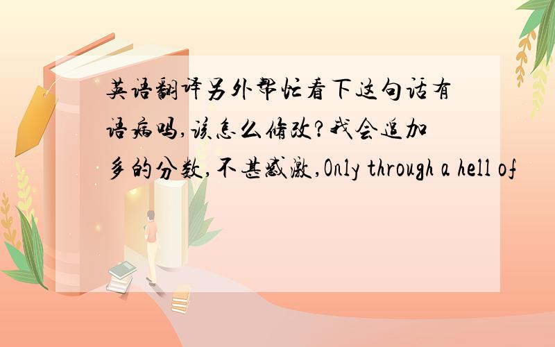 英语翻译另外帮忙看下这句话有语病吗,该怎么修改?我会追加多的分数,不甚感激,Only through a hell of