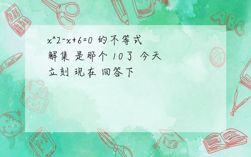 x^2-x+6=0 的不等式解集 是那个 10了 今天 立刻 现在 回答下