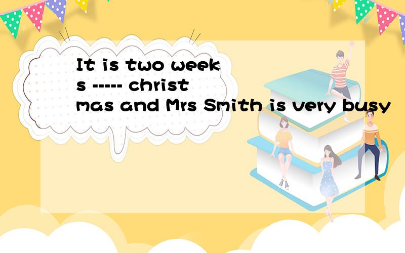 It is two weeks ----- christmas and Mrs Smith is very busy