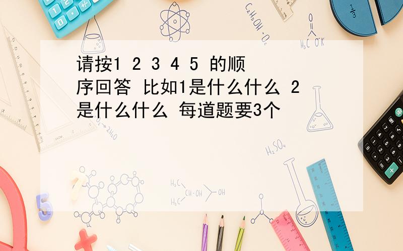 请按1 2 3 4 5 的顺序回答 比如1是什么什么 2是什么什么 每道题要3个