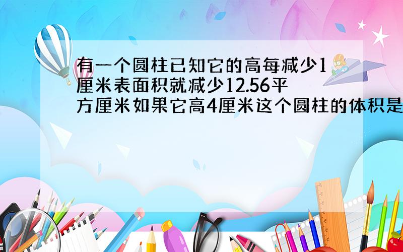 有一个圆柱已知它的高每减少1厘米表面积就减少12.56平方厘米如果它高4厘米这个圆柱的体积是多少立方厘米