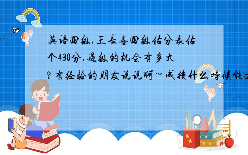 英语四级,王长喜四级估分表估个430分,过级的机会有多大?有经验的朋友说说啊~成绩什么时候能出来啊?