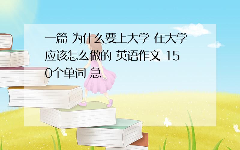 一篇 为什么要上大学 在大学应该怎么做的 英语作文 150个单词 急