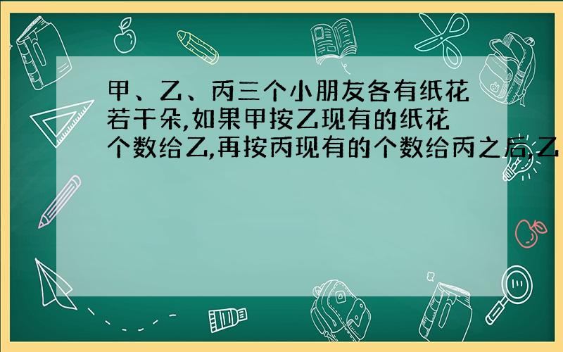 甲、乙、丙三个小朋友各有纸花若干朵,如果甲按乙现有的纸花个数给乙,再按丙现有的个数给丙之后,乙也按甲、丙现有的个数分别给