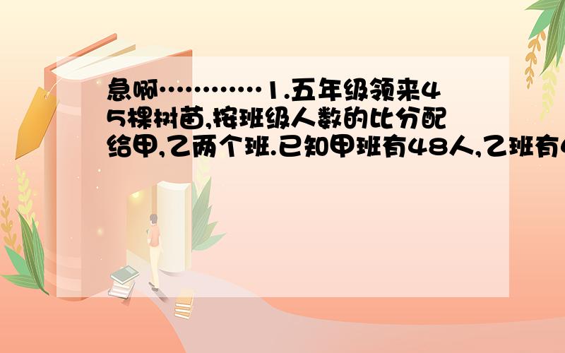 急啊…………1.五年级领来45棵树苗,按班级人数的比分配给甲,乙两个班.已知甲班有48人,乙班有42人,两个班各分得树苗