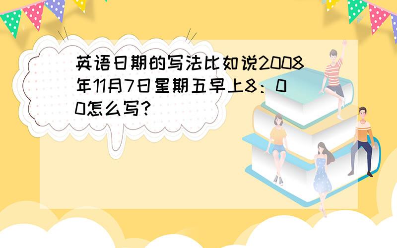 英语日期的写法比如说2008年11月7日星期五早上8：00怎么写?