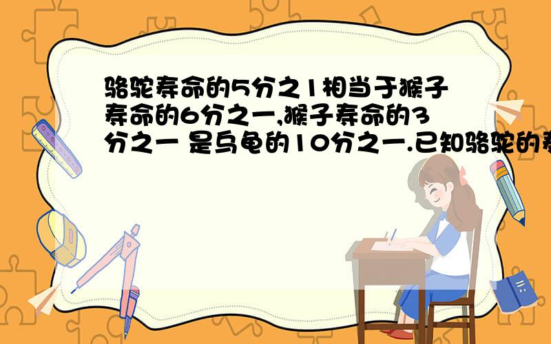 骆驼寿命的5分之1相当于猴子寿命的6分之一,猴子寿命的3分之一 是乌龟的10分之一.已知骆驼的寿命是25年