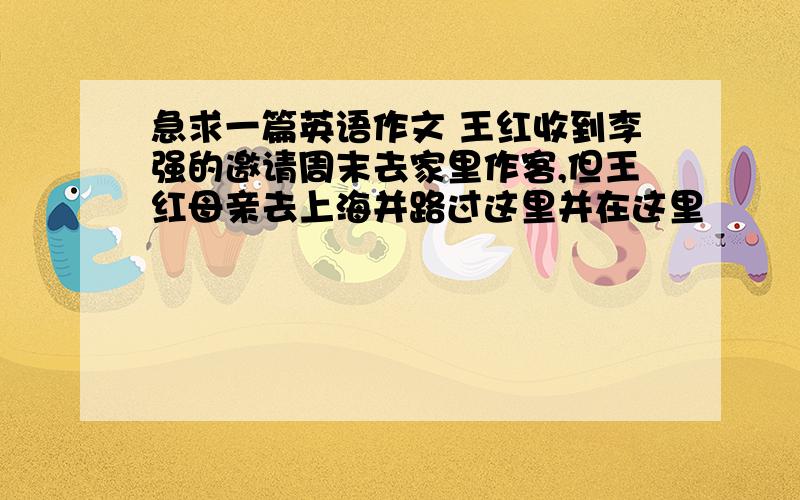 急求一篇英语作文 王红收到李强的邀请周末去家里作客,但王红母亲去上海并路过这里并在这里