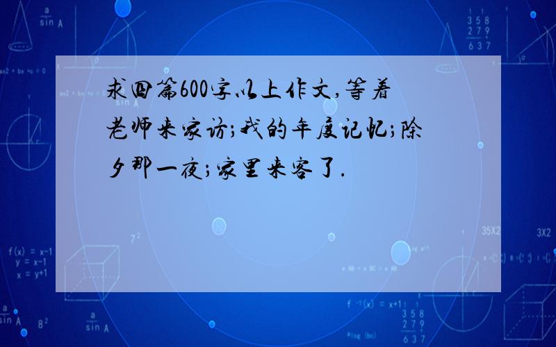 求四篇600字以上作文,等着老师来家访；我的年度记忆；除夕那一夜；家里来客了.