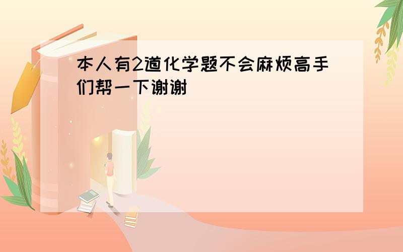 本人有2道化学题不会麻烦高手们帮一下谢谢