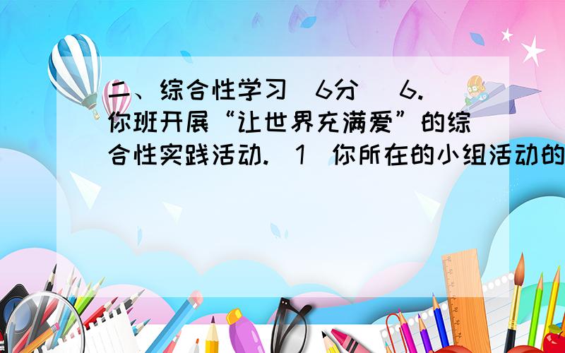 二、综合性学习（6分） 6.你班开展“让世界充满爱”的综合性实践活动.（1）你所在的小组活动的主题