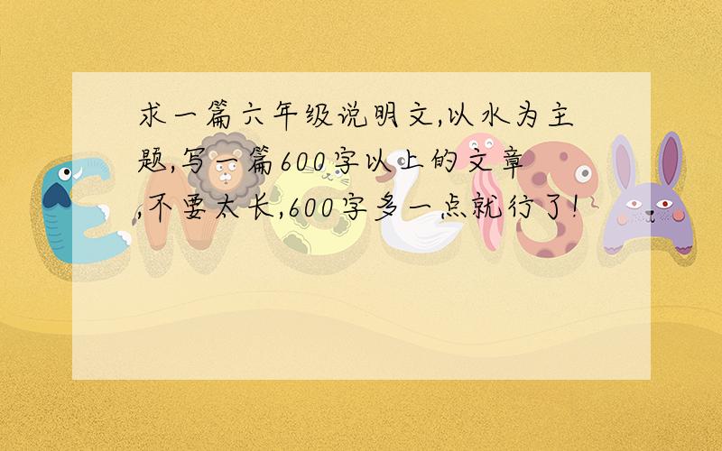 求一篇六年级说明文,以水为主题,写一篇600字以上的文章,不要太长,600字多一点就行了!