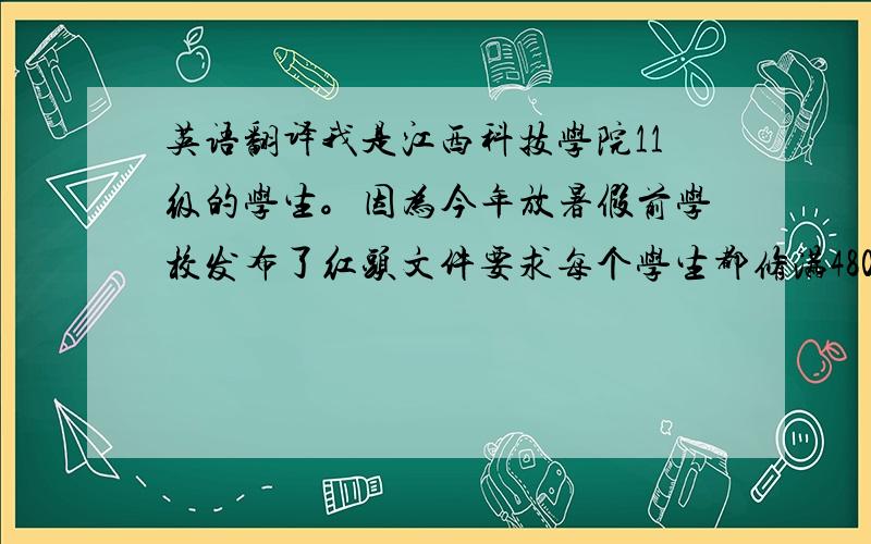 英语翻译我是江西科技学院11级的学生。因为今年放暑假前学校发布了红头文件要求每个学生都修满4800分的社会实践分（虽然有