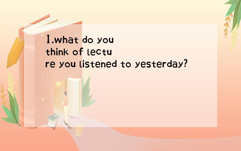 1.what do you think of lecture you listened to yesterday?