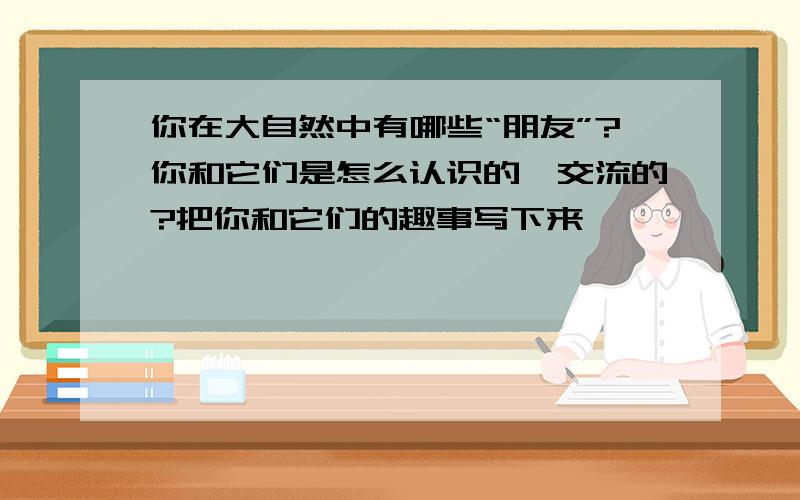 你在大自然中有哪些“朋友”?你和它们是怎么认识的,交流的?把你和它们的趣事写下来