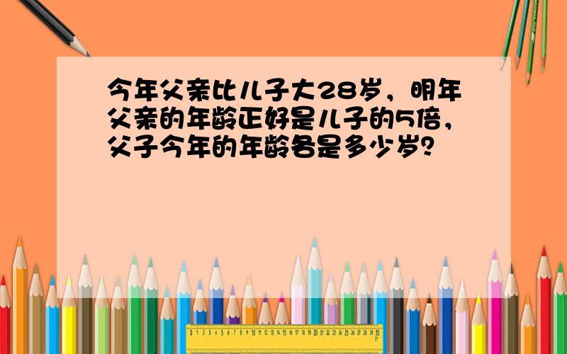 今年父亲比儿子大28岁，明年父亲的年龄正好是儿子的5倍，父子今年的年龄各是多少岁？