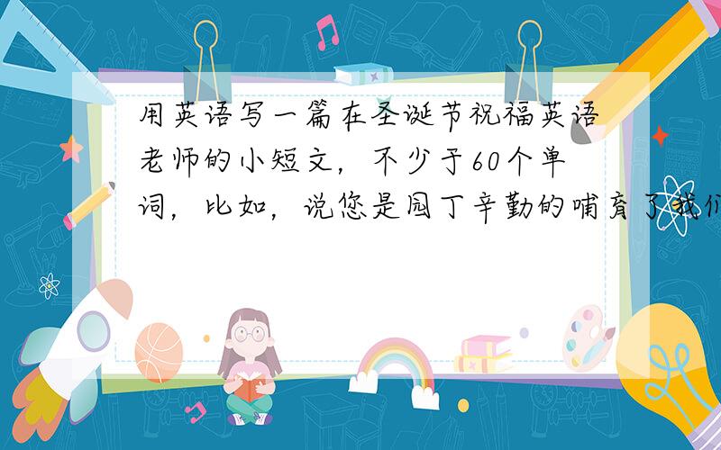 用英语写一篇在圣诞节祝福英语老师的小短文，不少于60个单词，比如，说您是园丁辛勤的哺育了我们，然后怎么怎么样，在这个什么