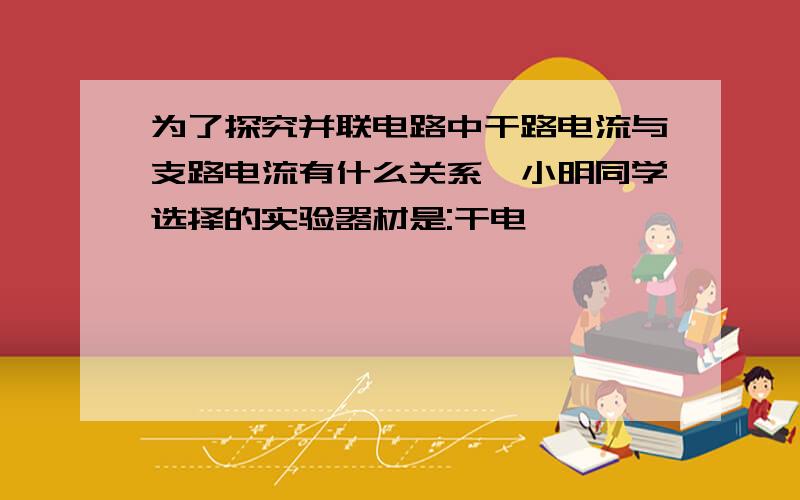 为了探究并联电路中干路电流与支路电流有什么关系,小明同学选择的实验器材是:干电