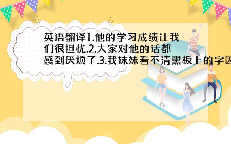 英语翻译1.他的学习成绩让我们很担忧.2.大家对他的话都感到厌烦了.3.我妹妹看不清黑板上的字因为她的视力很不好.4.他