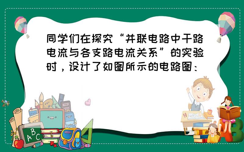 同学们在探究“并联电路中干路电流与各支路电流关系”的实验时，设计了如图所示的电路图：